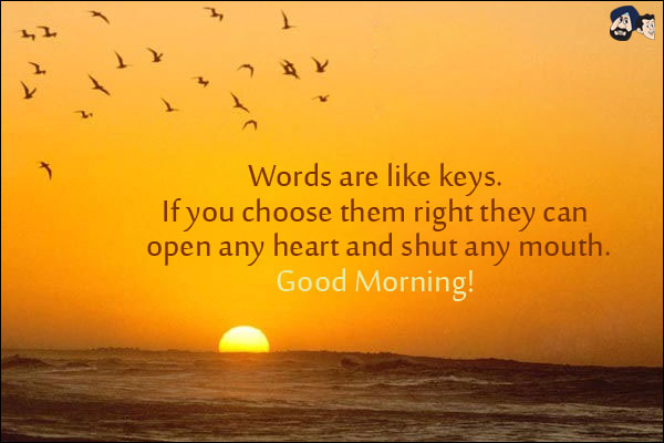 Words are like keys.<br/>
If you choose them right they can open any heart and shut any mouth.<br/>
Good Morning!