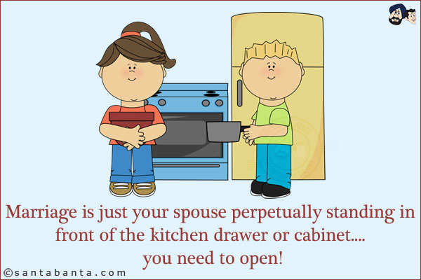 Marriage is just your spouse perpetually standing in front of the kitchen drawer or cabinet.... you need to open!