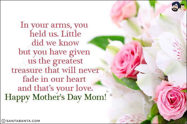 In your arms, you held us. Little did we know but you have given us the greatest treasure that will never fade in our heart and that's your love.<br/>
Happy Mother's Day Mom!