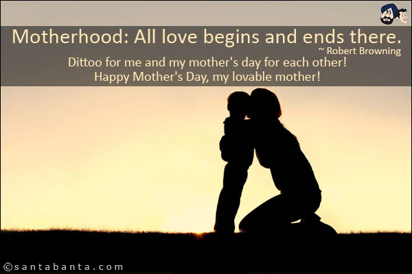 Motherhood: All love begins and ends there.<br/>
~ Robert Browning<br/>
Dittoo for me and my mother's day for each other!<br/>
Happy Mother's Day, my lovable mother!