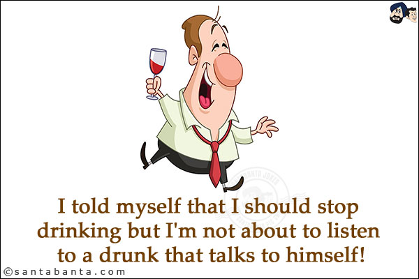 I told myself that I should stop drinking but I'm not about to listen to a drunk that talks to himself!