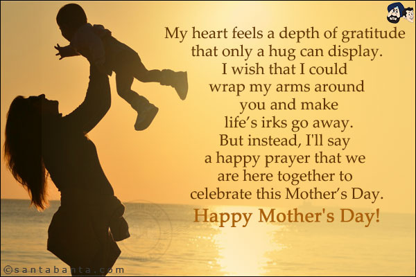 My heart feels a depth of gratitude that only a hug can display.<br/>
I wish that I could wrap my arms around you and make life's irks go away.<br/>
But instead, I'll say a happy prayer that we are here together to celebrate this Mother's Day.<br/>

Happy Mother's Day!