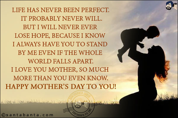 Life has never been perfect. It probably never will.<br/>
But I will never ever lose hope, because I know I always have you to stand by me even if the whole world falls apart.<br/>
I love you mother, so much more than you even know.<br/>
Happy Mother's day to you!