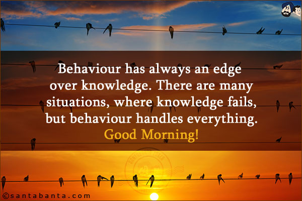 Behaviour has always an edge over knowledge. There are many situations, where knowledge fails, but behaviour handles everything.<br/>
Good Morning!