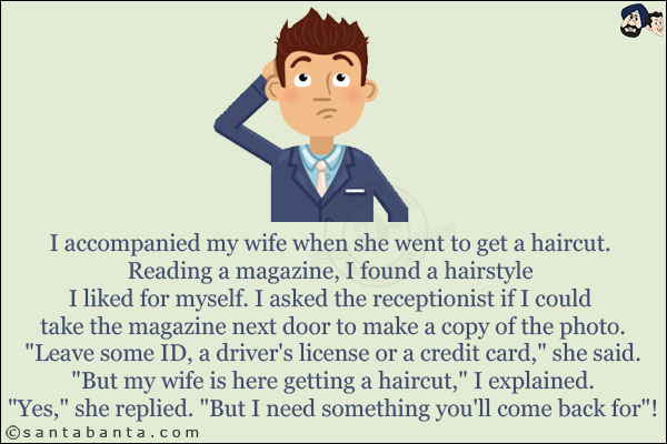 I accompanied my wife when she went to get a haircut.<br/>Reading a magazine, I found a hairstyle I liked for myself. I asked the receptionist if I could take the magazine next door to make a copy of the photo.
`Leave some ID, a driver's license or a credit card,` she said.<br/>
`But my wife is here getting a haircut,` I explained.<br/>
`Yes,` she replied. `But I need something you'll come back for`!