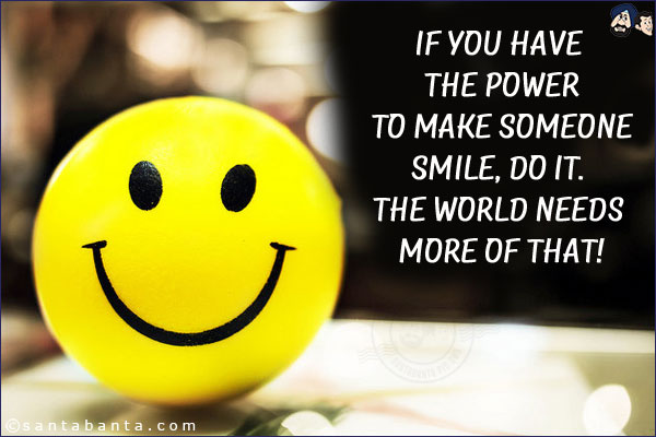 If you have the power to make someone smile, do it. The world needs more of that!