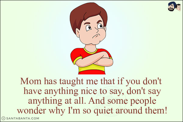 Mom has taught me that if you don't have anything nice to say, don't say anything at all. And some people wonder why I'm so quiet around them!