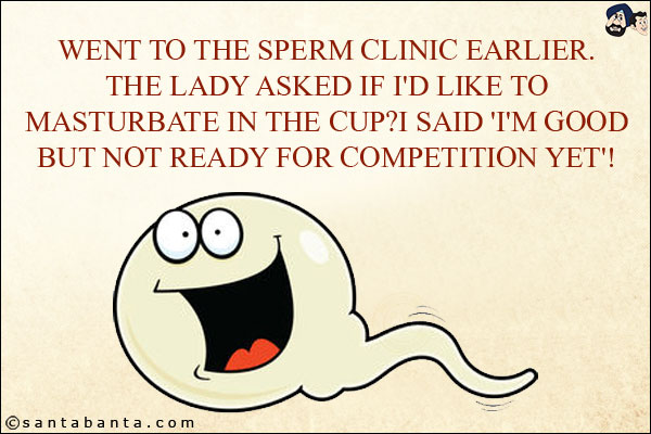 Went to the sperm clinic earlier.<br/>
The lady asked if I'd like to masturbate in the cup?<br/>
I said 'I'm good but not ready for competition yet'!