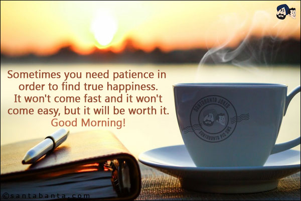 Sometimes you need patience in order to find true happiness. It won't come fast and it won't come easy, but it will be worth it.<br/>
Good Morning!