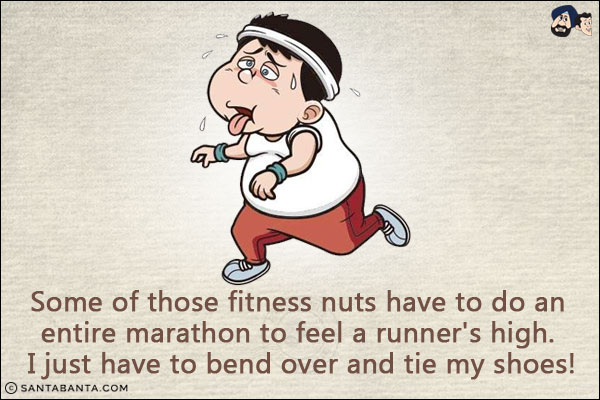 Some of those fitness nuts have to do an entire marathon to feel a runner's high. I just have to bend over and tie my shoes!