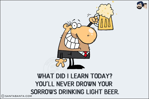 What did I learn today?<br/>
You'll never drown your sorrows drinking light beer!