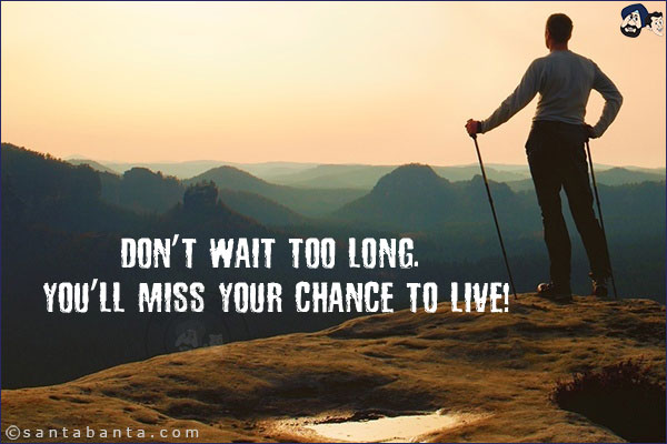 Don't wait too long. You'll miss your chance to live!