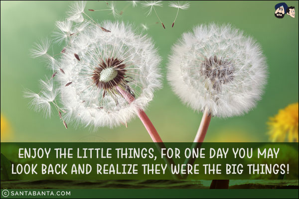 Enjoy the little things, for one day you may look back and realize they were the big things!