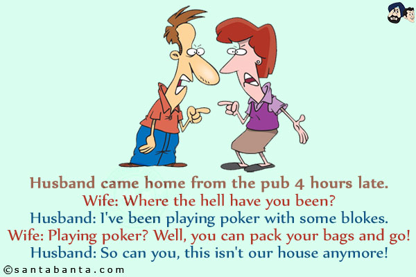 <b>Husband came home from the pub 4 hours late.</b><br/>

Wife: Where the hell have you been?<br/>
Husband: I've been playing poker with some blokes.<br/>
Wife: Playing poker? Well, you can pack your bags and go!<br/>
Husband: So can you, this isn't our house anymore!