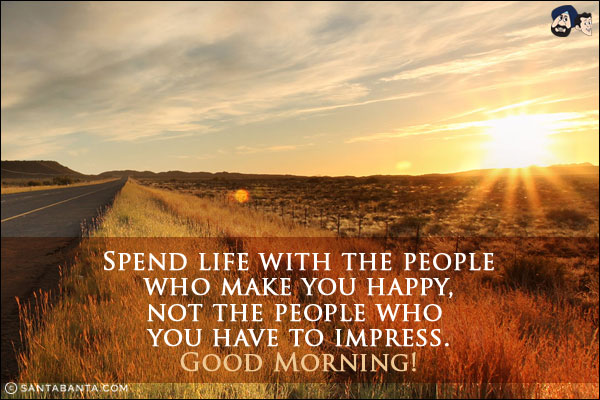 Spend life with the people who make you happy, not the people who you have to impress.<br/>
Good Morning!