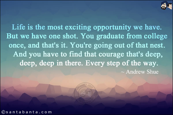 Life is the most exciting opportunity we have. But we have one shot. You graduate from college once, and that's it. You're going out of that nest. And you have to find that courage that's deep, deep, deep in there. Every step of the way.