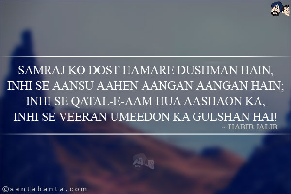 Samraj Ko Dost Hamare Dushman Hain,<br/>
Inhi Se Aansu Aahen Aangan Aangan Hain;<br/>
Inhi Se Qatal-e-Aam Hua Aashaon Ka,<br/>
Inhi Se Veeran Umeedon Ka Gulshan Hai!