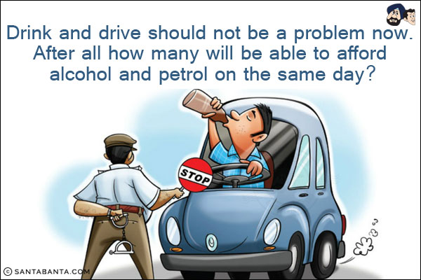 Drink and drive should not be a problem now. After all how many will be able to afford alcohol and petrol on the same day?