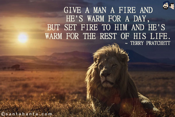 Give a man a fire and he's warm for a day, but set fire to him and he's warm for the rest of his life.