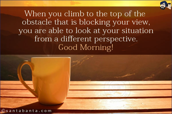 When you climb to the top of the obstacle that is blocking your view, you are able to look at your situation from a different perspective.<br/>
Good Morning!