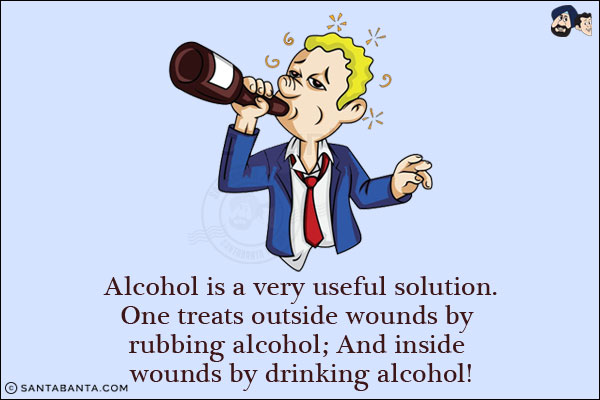 Alcohol is a very useful solution.<br/>
One treats outside wounds by rubbing alcohol;<br/>
And inside wounds by drinking alcohol!