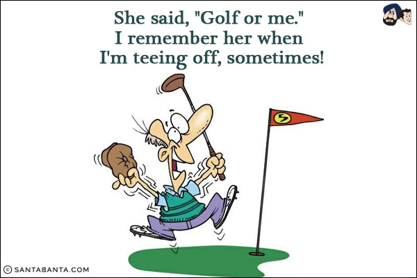 She said, `Golf or me.`<br/>
I remember her when I'm teeing off, sometimes!