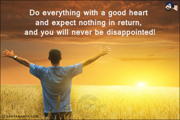 Do everything with a good heart and expect nothing in return, and you will never be disappointed!