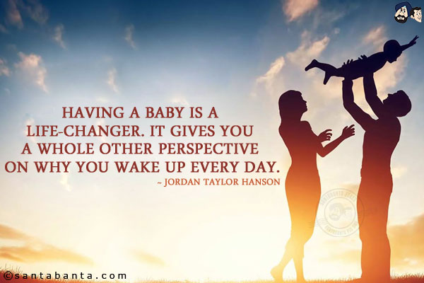 Having a baby is a life-changer. It gives you a whole other perspective on why you wake up every day.