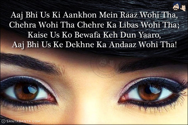 Aaj Bhi Us Ki Aankhon Mein Raaz Wohi Tha,<br/>
Chehra Wohi Tha Chehre Ka Libas Wohi Tha;<br/>
Kaise Us Ko Bewafa Keh Dun Yaaro,<br/>
Aaj Bhi Us Ke Dekhne Ka Andaaz Wohi Tha!