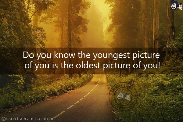 Do you know the youngest picture of you is the oldest picture of you!