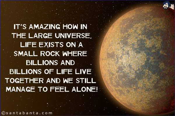 It's amazing how in the large universe, life exists on a small rock where billions and billions of life live together and we still manage to feel alone!