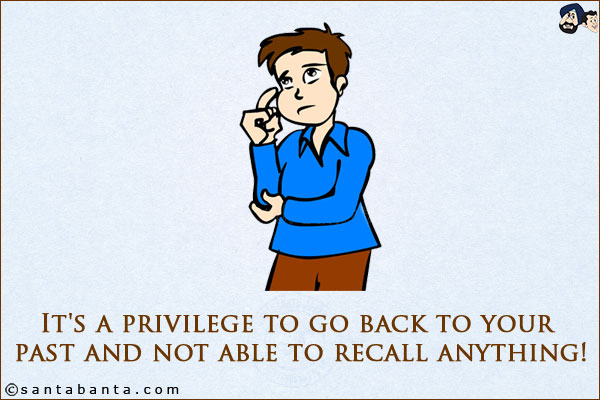 It's a privilege to go back to your past and not able to recall anything!