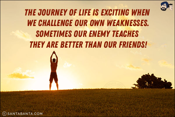 The journey of life is exciting when we challenge our own weaknesses.<br/>
Sometimes our enemy teaches they are better than our friends!