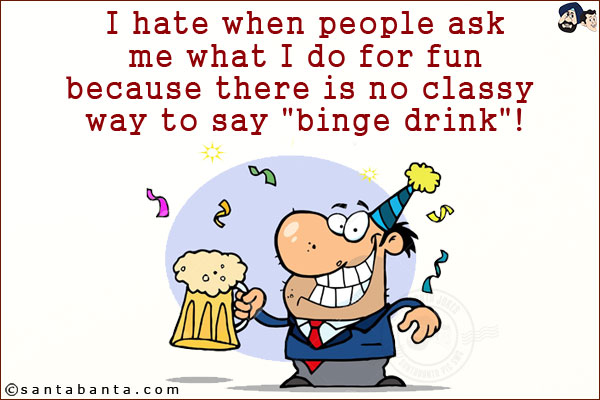 I hate when people ask me what I do for fun because there is no classy way to say `binge drink`!