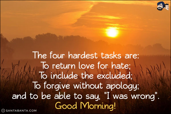 The four hardest tasks are:<br/>
To return love for hate;<br/>
To include the excluded;<br/>
To forgive without apology;<br/>
and to be able to say, `I was wrong`.<br/>
Good Morning!