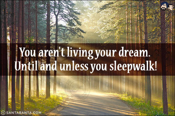 You aren't living your dream. Until and unless you sleepwalk!