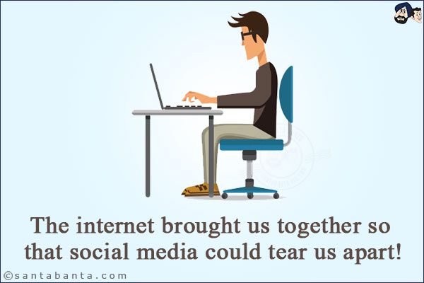 The internet brought us together so that social media could tear us apart!