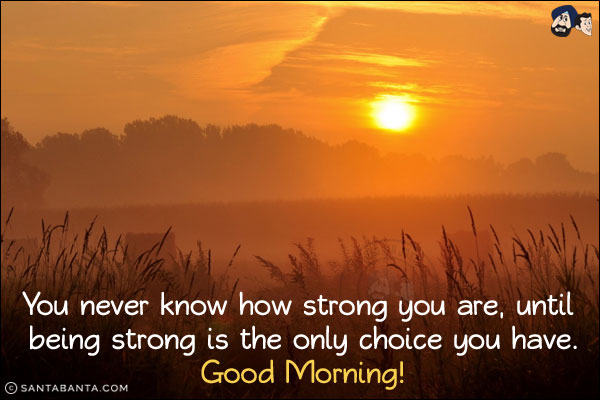 You never know how strong you are, until being strong is the only choice you have.<br/>
Good Morning!