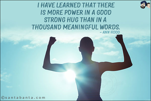 I have learned that there is more power in a good strong hug than in a thousand meaningful words.