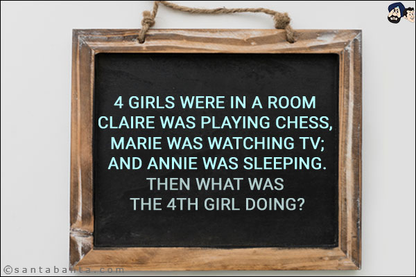 4 girls were in a room <br/>
Claire was playing Chess, <br/>
Marie was watching TV;<br/>
And Annie was sleeping.<br/>
Then what was the 4th girl doing?