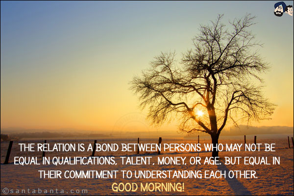 The relation is a bond between persons who may not be equal in qualifications, talent, money, or age. but equal in their commitment to understanding each other.<br/>
Good Morning!