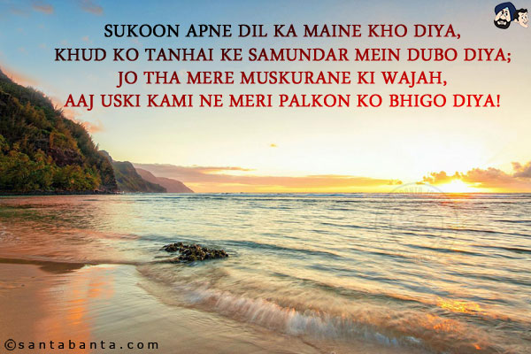 Sukoon Apne Dil Ka Maine Kho Diya,<br/>
Khud Ko Tanhai Ke Samundar Mein Dubo Diya;<br/>
Jo Tha Mere Muskurane Ki Wajah,<br/> 
Aaj Uski Kami Ne Meri Palkon Ko Bhigo Diya!