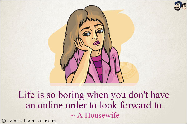 Life is so boring when you don't have an online order to look forward to.<br/>
~ A Housewife