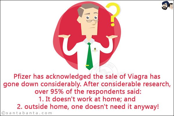 Pfizer has acknowledged the sale of Viagra has gone down considerably.<br/>
.<br/>
.<br/>
.<br/>
.<br/>
After considerable research, over 95% of the respondents said:<br/>
1. It doesn't work at home; and <br/>
2. outside home, one doesn't need it anyway!