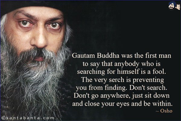 Gautam Buddha was the first man to say that anybody who is searching for himself is a fool. The very serch is preventing you from finding. Don't search. Don't go anywhere, just sit down and close your eyes and be within.