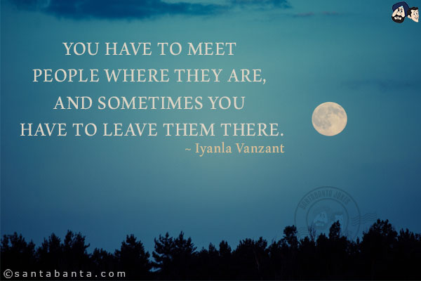 You have to meet people where they are, and sometimes you have to leave them there.