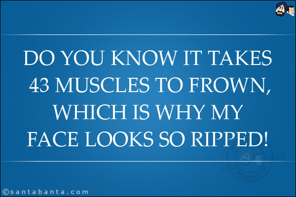 Do you know it takes 43 muscles to frown, which is why my face looks so ripped!