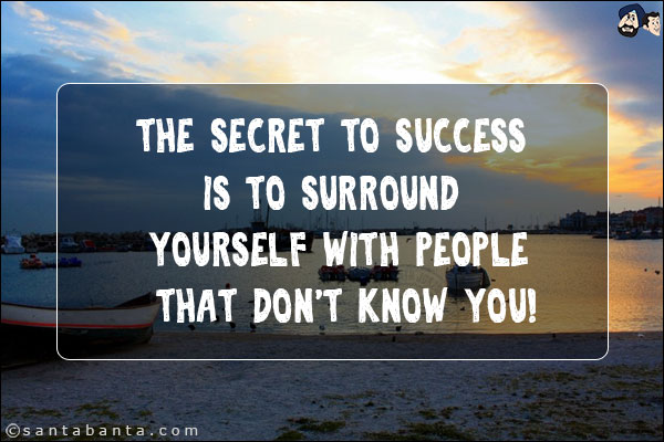 The secret to success is to surround yourself with people that don't know you!