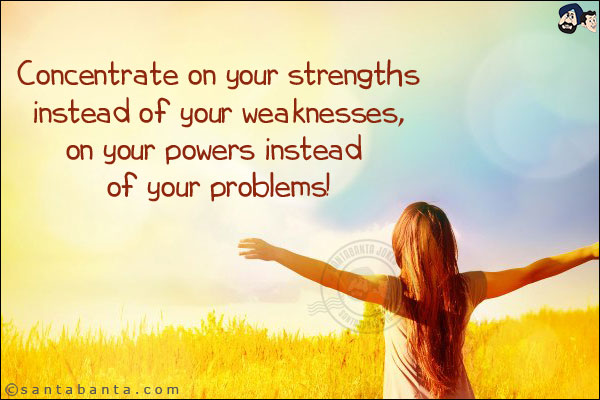 Concentrate on your strengths instead of your weaknesses, on your powers instead of your problems!