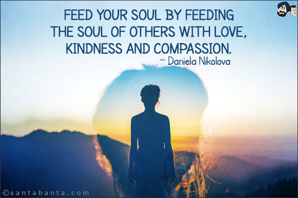 Feed your soul by feeding the soul of others with love, kindness and compassion.